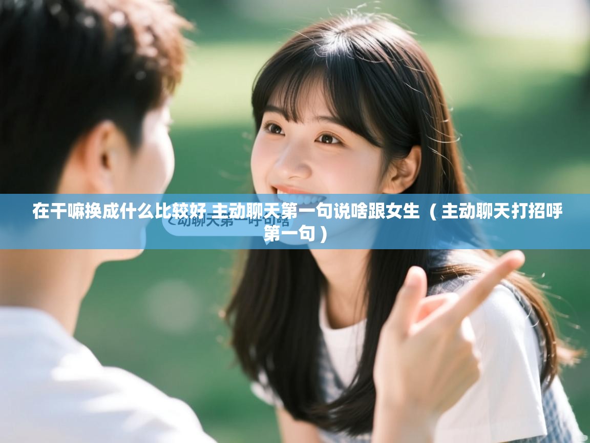  在干嘛换成什么比较好 主动聊天第一句说啥跟女生  ( 主动聊天打招呼第一句 )