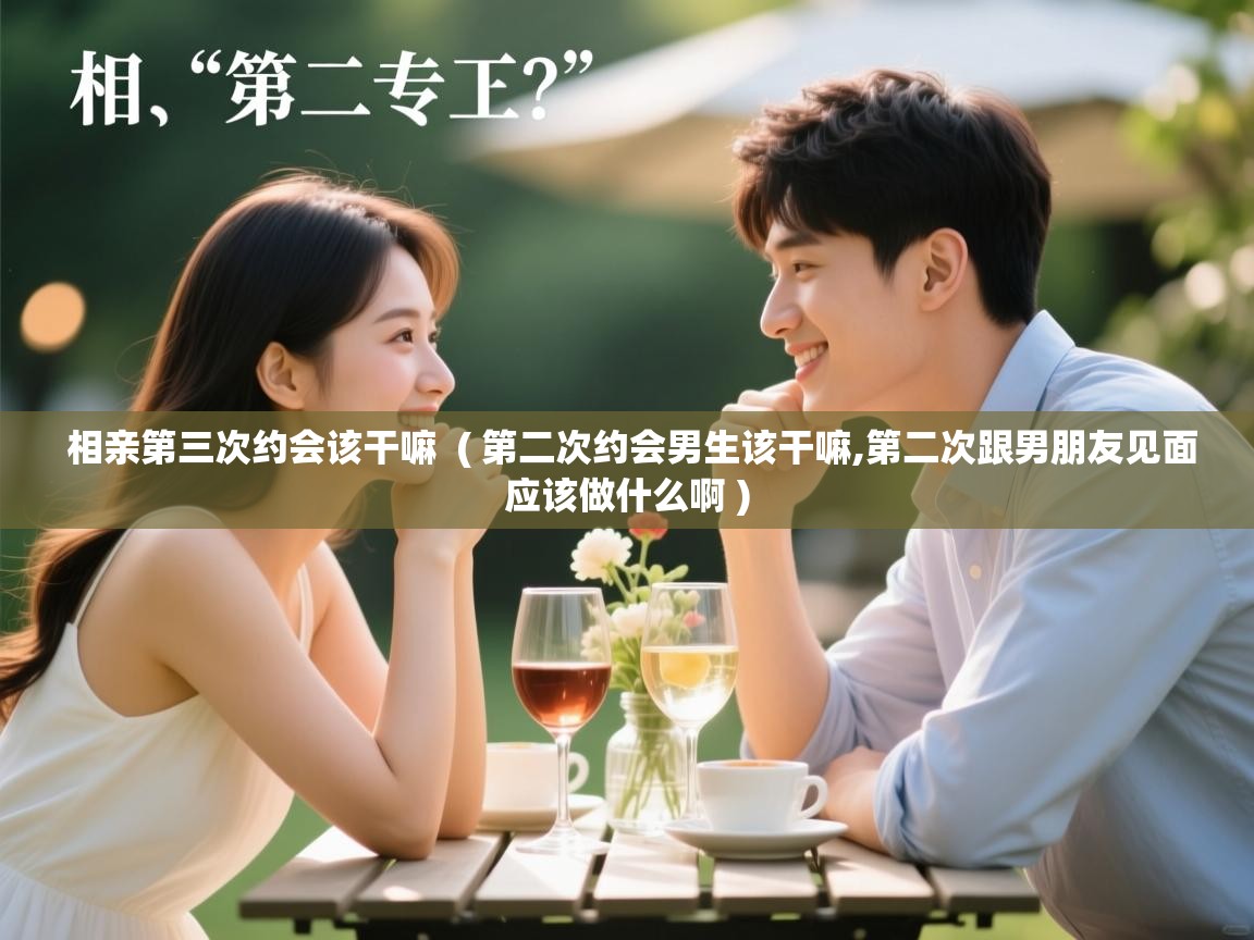  相亲第三次约会该干嘛  ( 第二次约会男生该干嘛,第二次跟男朋友见面应该做什么啊 )