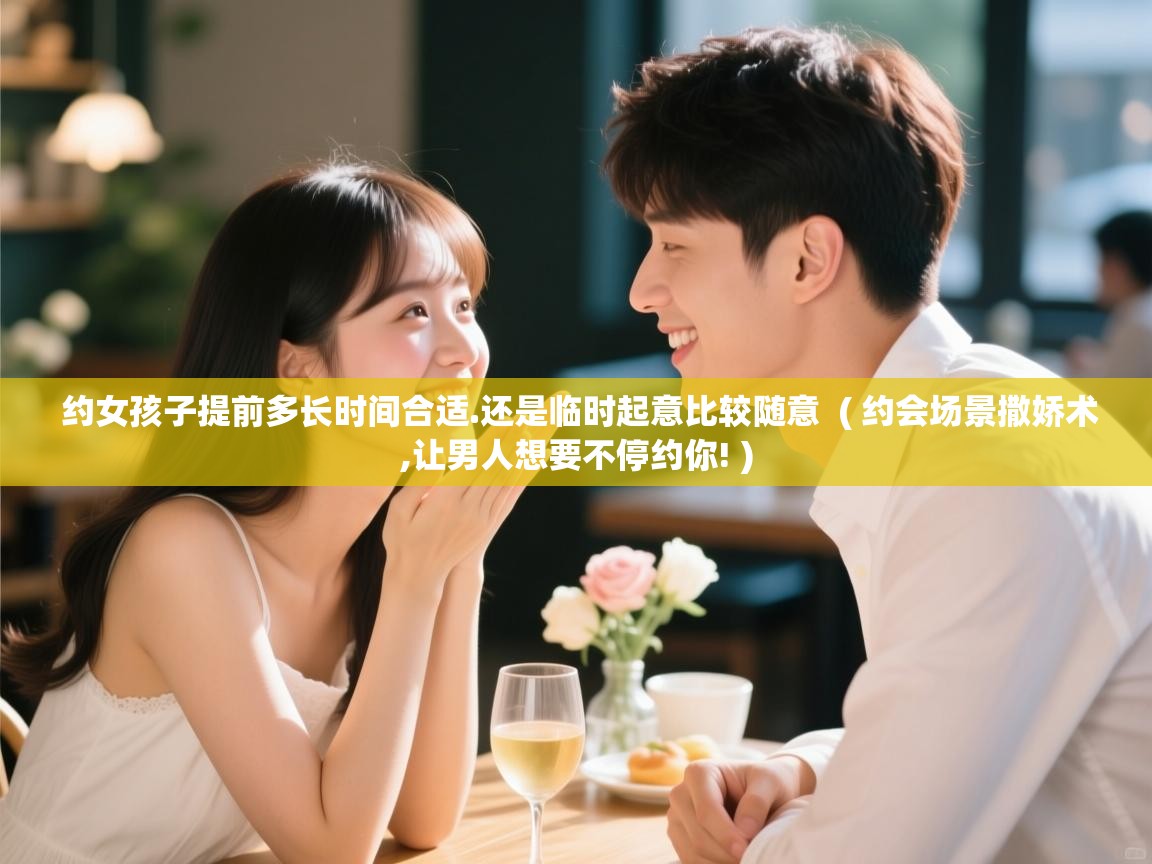  约女孩子提前多长时间合适.还是临时起意比较随意  ( 约会场景撒娇术,让男人想要不停约你! )