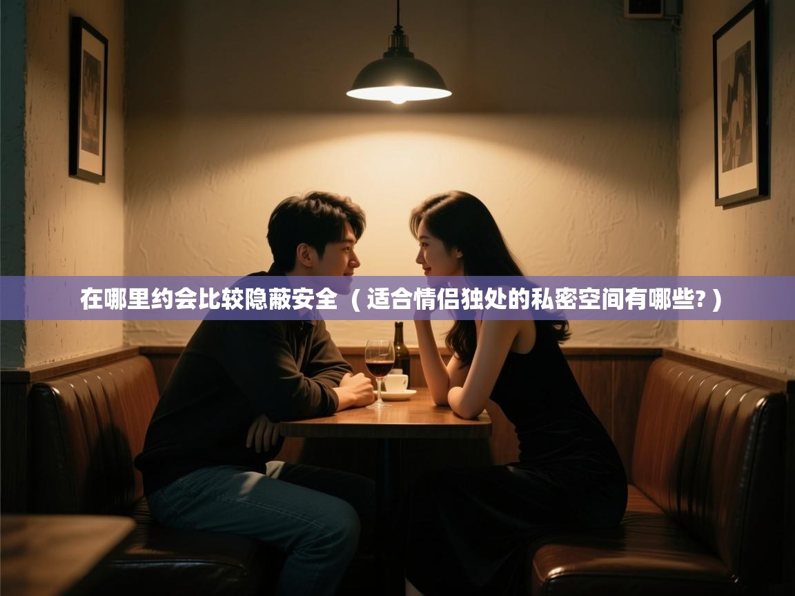  在哪里约会比较隐蔽安全  ( 适合情侣独处的私密空间有哪些? )