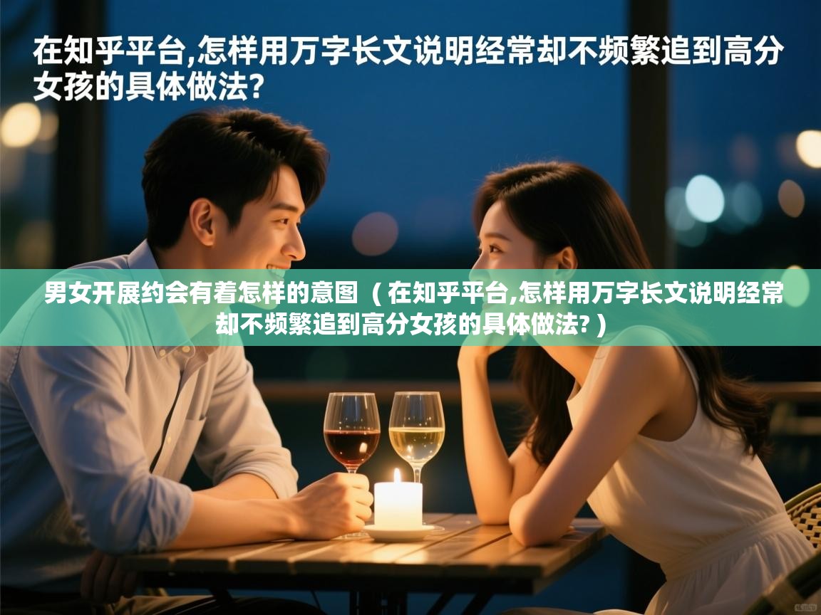  男女开展约会有着怎样的意图  ( 在知乎平台,怎样用万字长文说明经常却不频繁追到高分女孩的具体做法? )