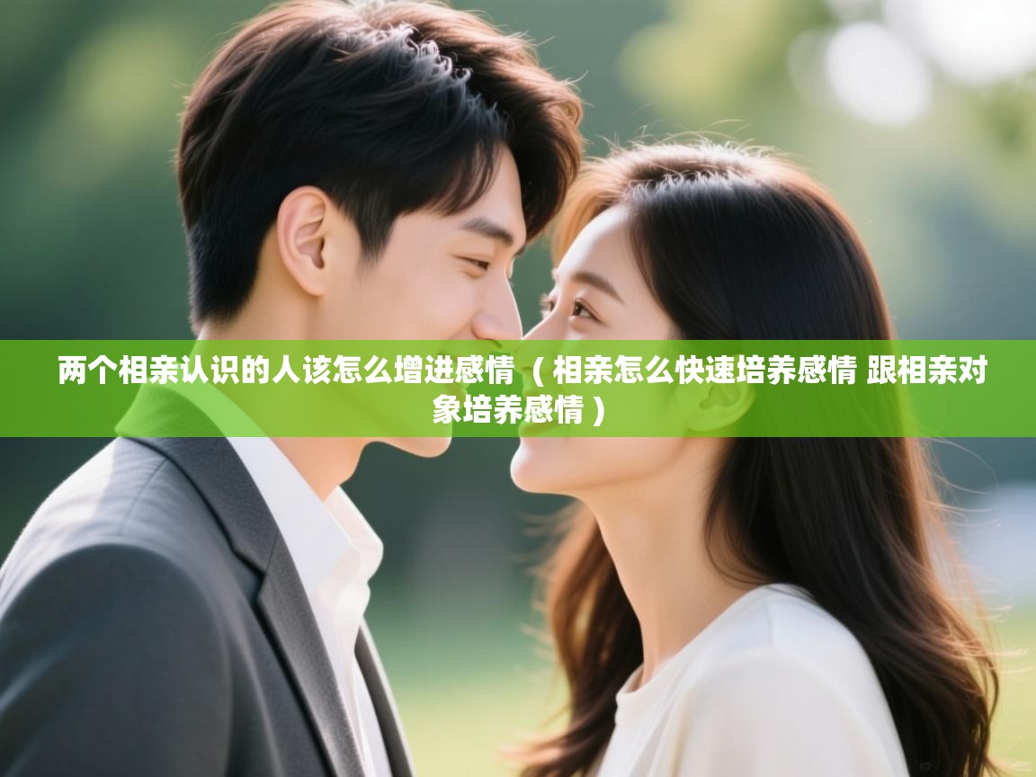 两个相亲认识的人该怎么增进感情  ( 相亲怎么快速培养感情 跟相亲对象培养感情 )
