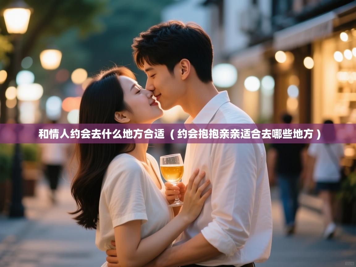  和情人约会去什么地方合适  ( 约会抱抱亲亲适合去哪些地方 )