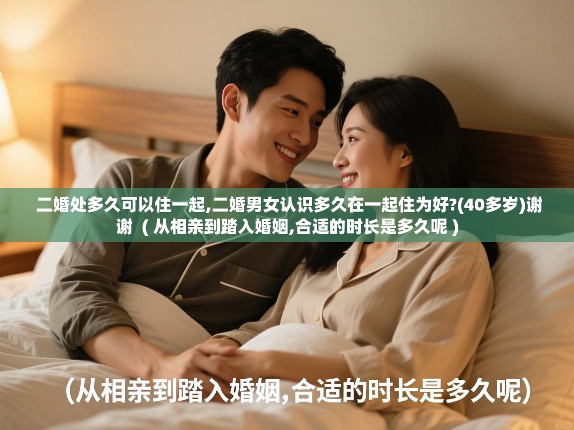  二婚处多久可以住一起,二婚男女认识多久在一起住为好?(40多岁)谢谢  ( 从相亲到踏入婚姻,合适的时长是多久呢 )