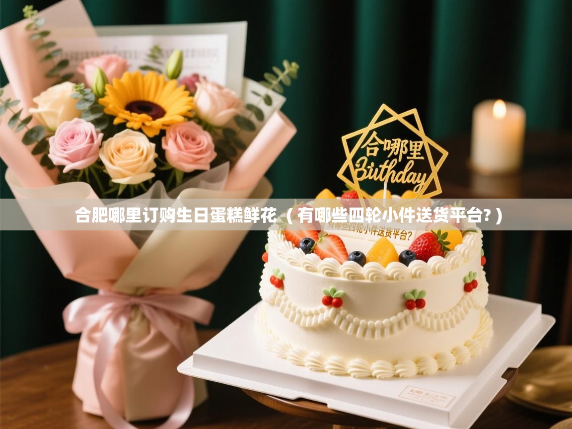  合肥哪里订购生日蛋糕鲜花  ( 有哪些四轮小件送货平台? )