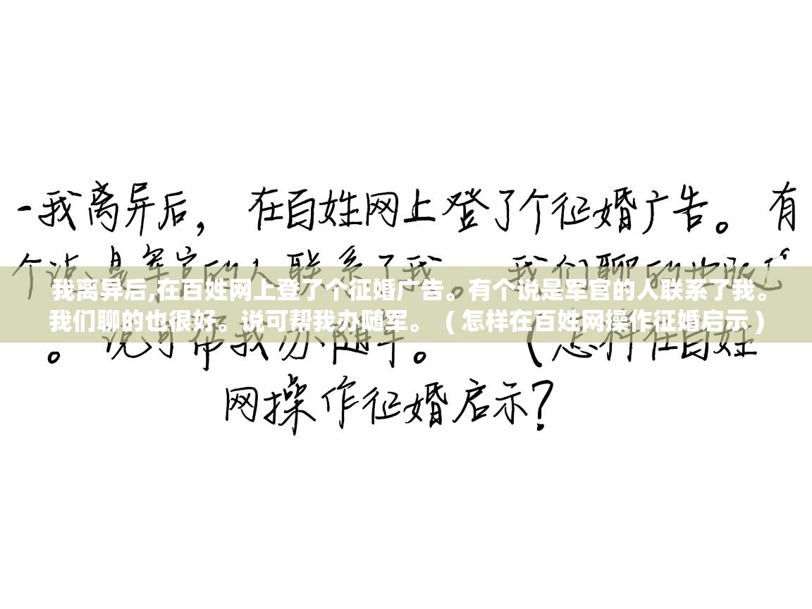  我离异后,在百姓网上登了个征婚广告。有个说是军官的人联系了我。我们聊的也很好。说可帮我办随军。  ( 怎样在百姓网操作征婚启示 )
