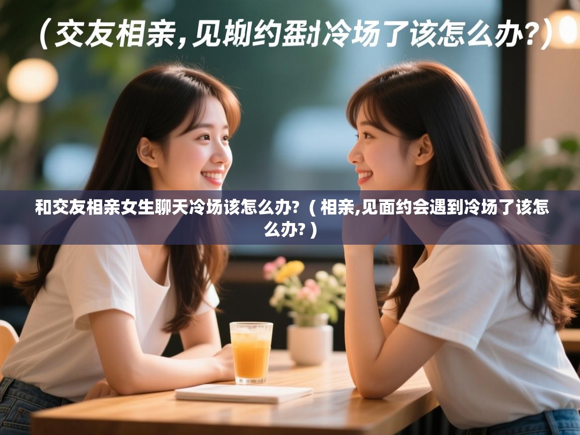  和交友相亲女生聊天冷场该怎么办?  ( 相亲,见面约会遇到冷场了该怎么办? )