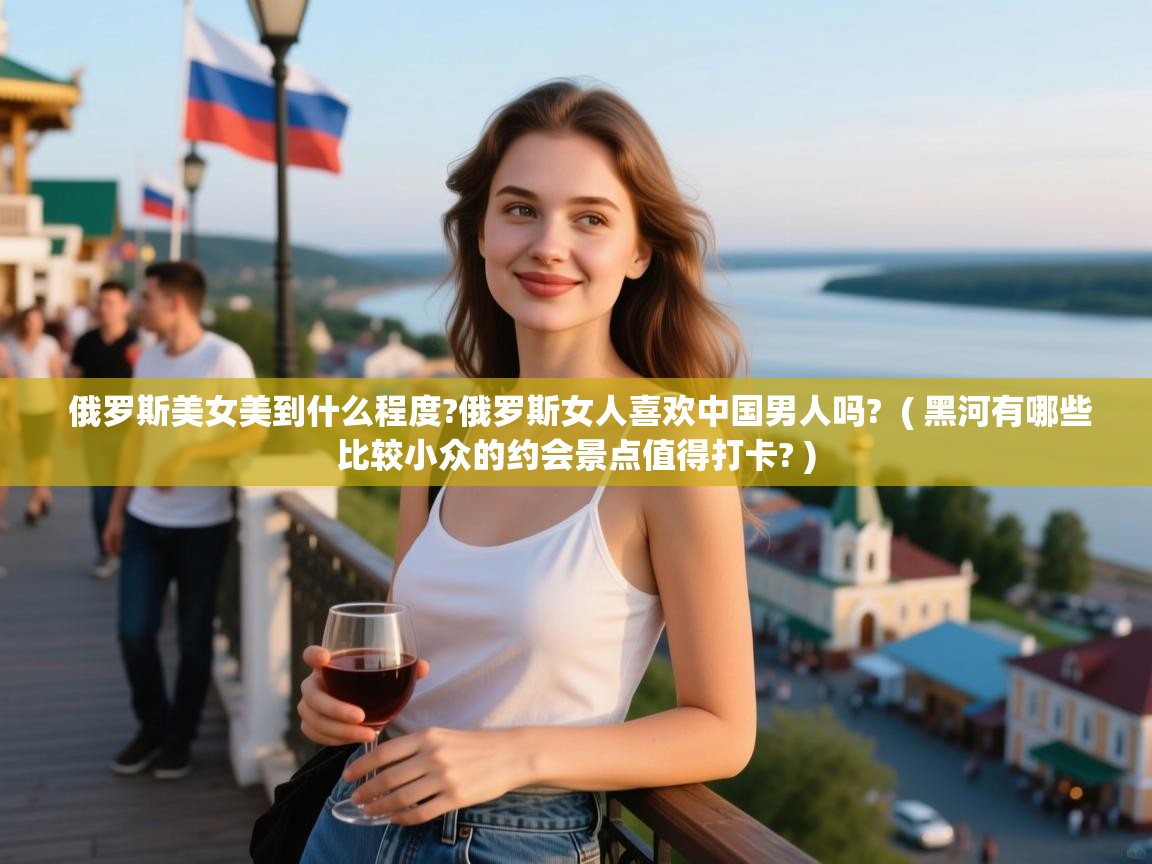  俄罗斯美女美到什么程度?俄罗斯女人喜欢中国男人吗?  ( 黑河有哪些比较小众的约会景点值得打卡? )