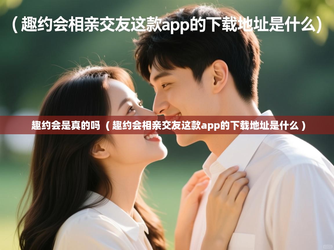  趣约会是真的吗  ( 趣约会相亲交友这款app的下载地址是什么 )