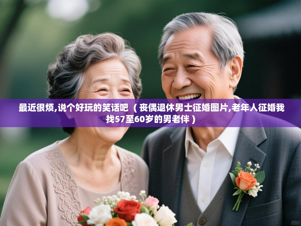  最近很烦,说个好玩的笑话吧  ( 丧偶退休男士征婚图片,老年人征婚我找57至60岁的男老伴 )