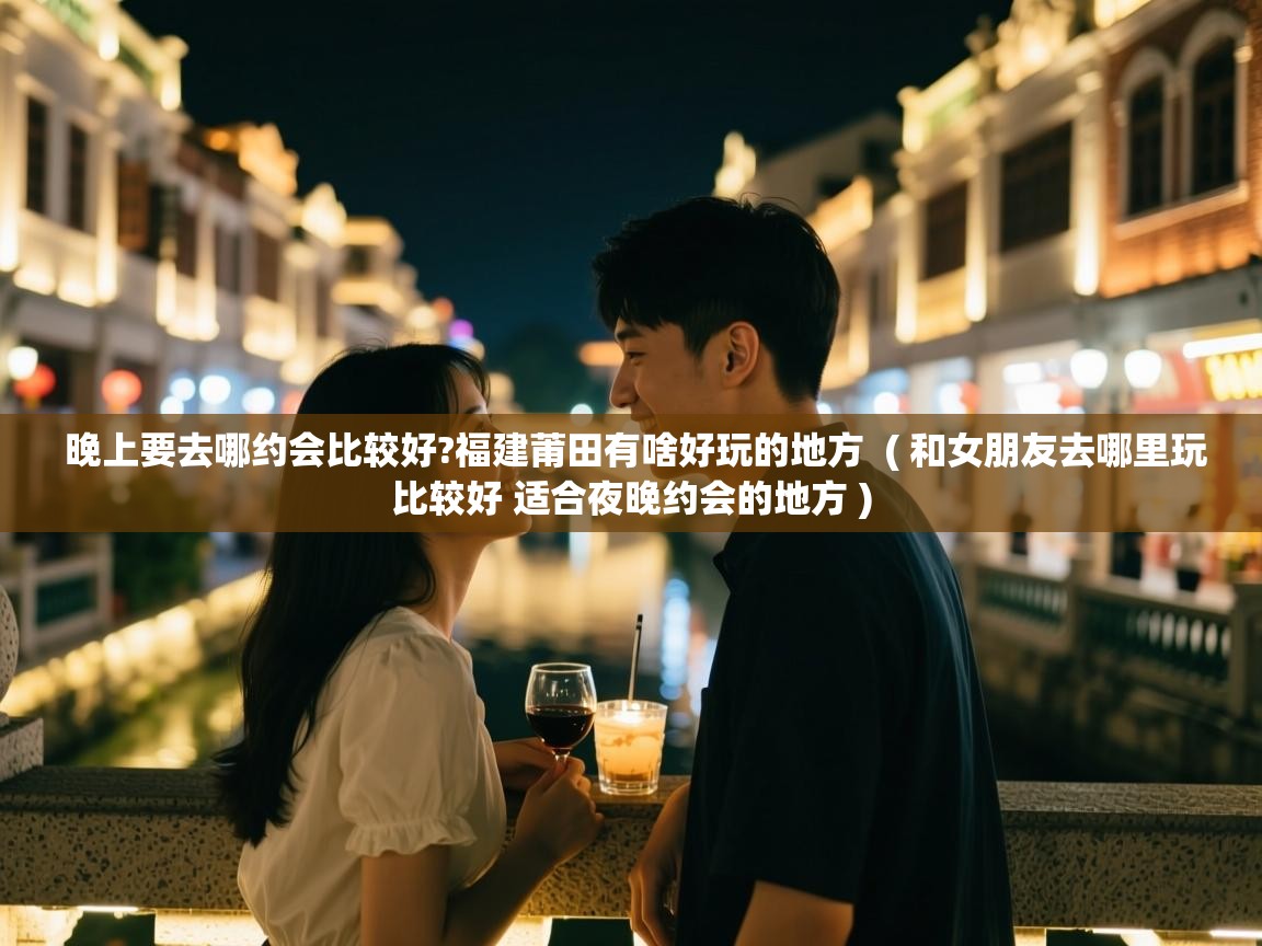  晚上要去哪约会比较好?福建莆田有啥好玩的地方  ( 和女朋友去哪里玩比较好 适合夜晚约会的地方 )
