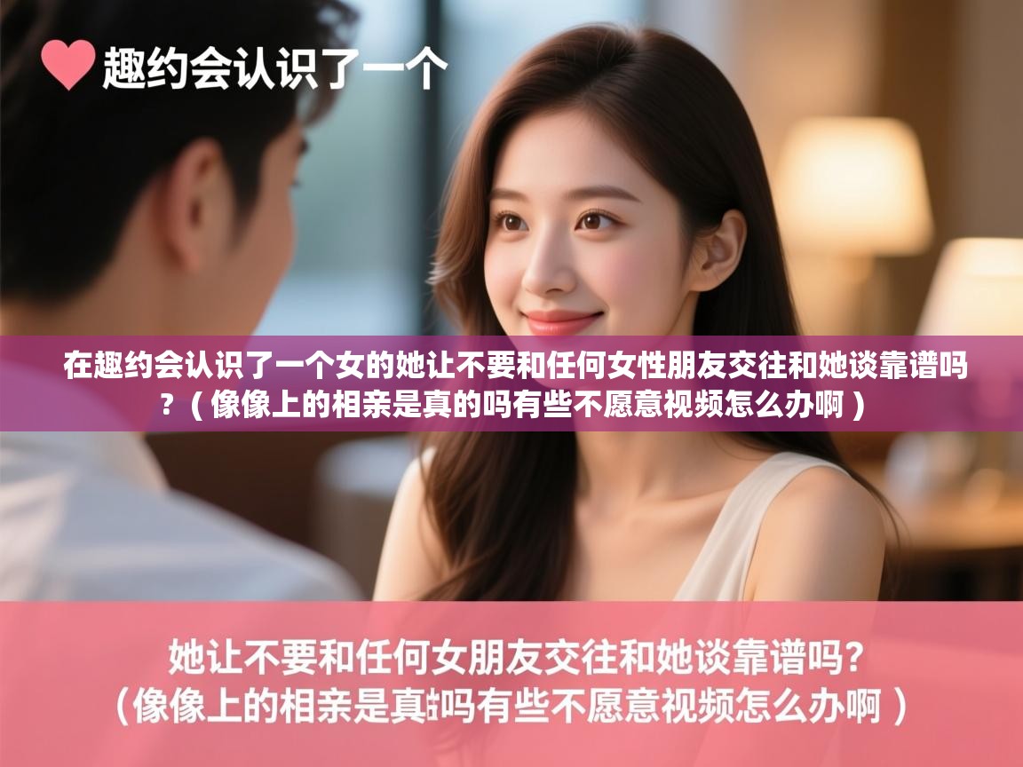  在趣约会认识了一个女的她让不要和任何女性朋友交往和她谈靠谱吗?  ( 像像上的相亲是真的吗有些不愿意视频怎么办啊 )
