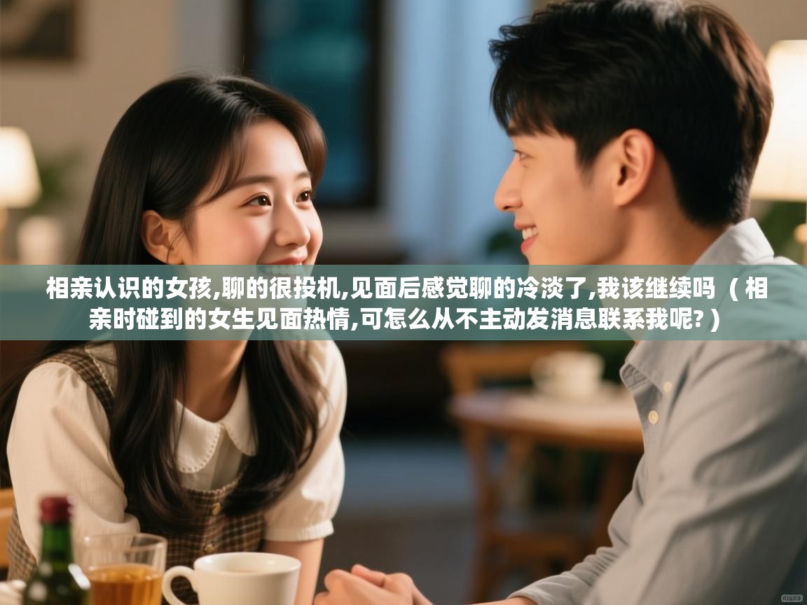  相亲认识的女孩,聊的很投机,见面后感觉聊的冷淡了,我该继续吗  ( 相亲时碰到的女生见面热情,可怎么从不主动发消息联系我呢? )