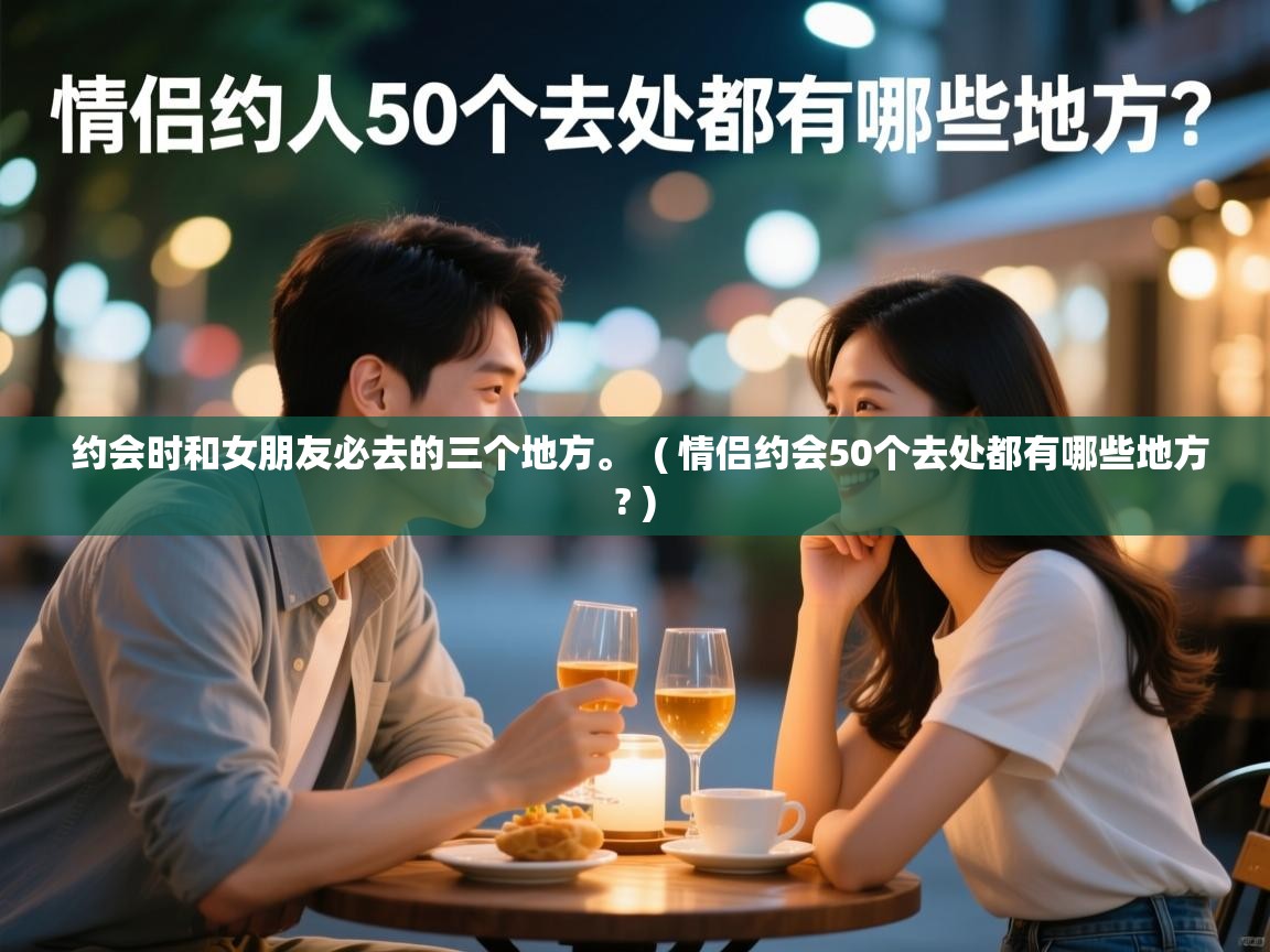  约会时和女朋友必去的三个地方。  ( 情侣约会50个去处都有哪些地方? )