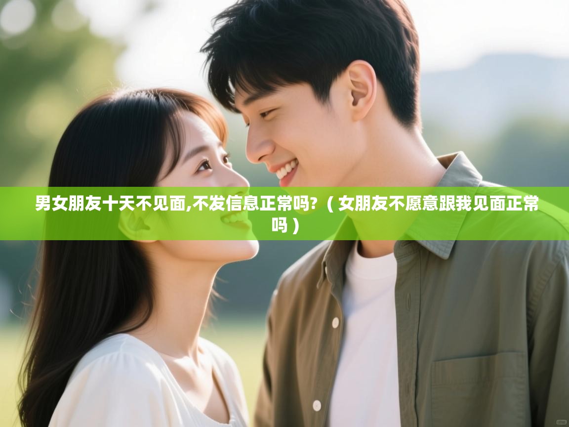  男女朋友十天不见面,不发信息正常吗?  ( 女朋友不愿意跟我见面正常吗 )
