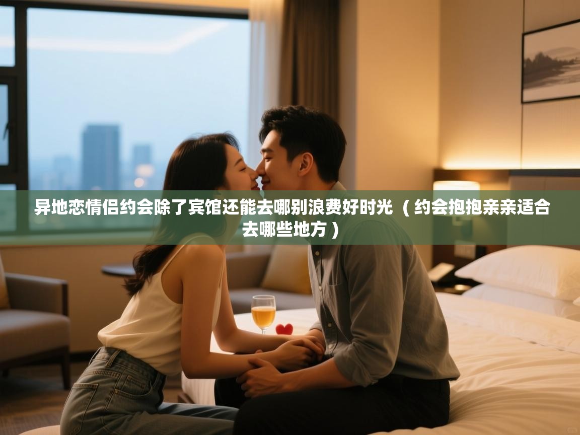  异地恋情侣约会除了宾馆还能去哪别浪费好时光  ( 约会抱抱亲亲适合去哪些地方 )