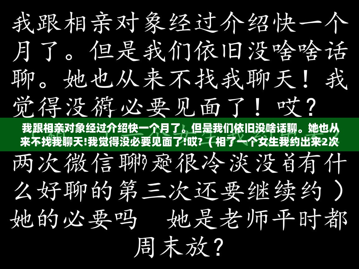  我跟相亲对象经过介绍快一个月了。但是我们依旧没啥话聊。她也从来不找我聊天!我觉得没必要见面了!哎?  ( 相了一个女生我约出来2次微信聊天很冷淡没什么好聊的第三次还要继续约她的必要吗 她是老师平时都周末放? )