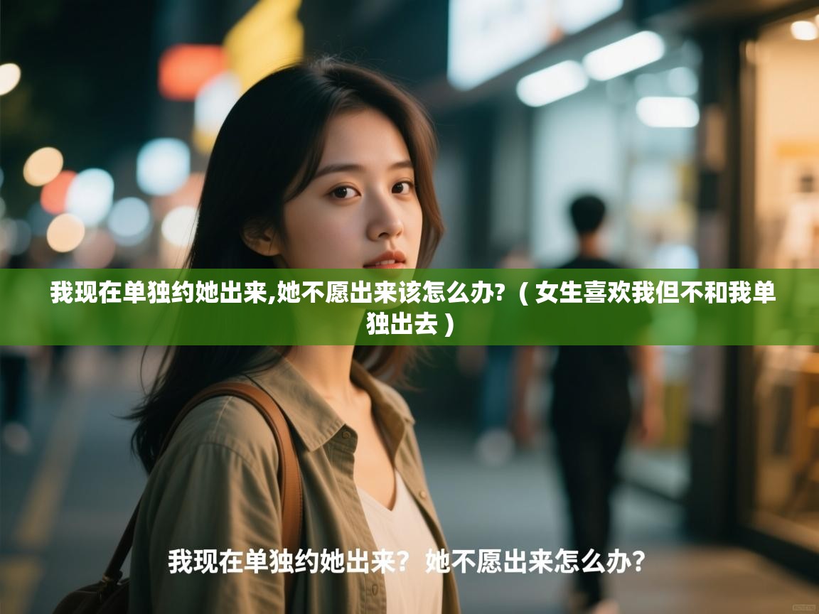  我现在单独约她出来,她不愿出来该怎么办?  ( 女生喜欢我但不和我单独出去 )