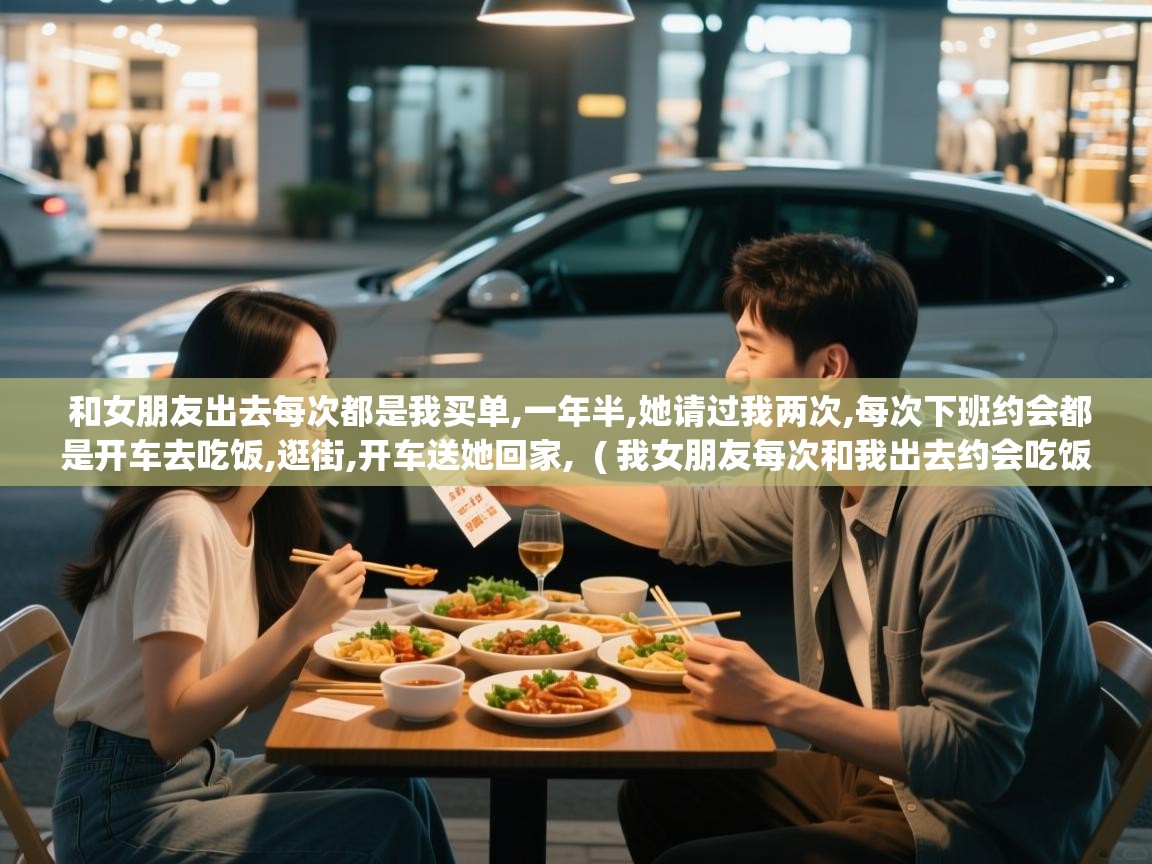  和女朋友出去每次都是我买单,一年半,她请过我两次,每次下班约会都是开车去吃饭,逛街,开车送她回家,  ( 我女朋友每次和我出去约会吃饭吃的都很多 )