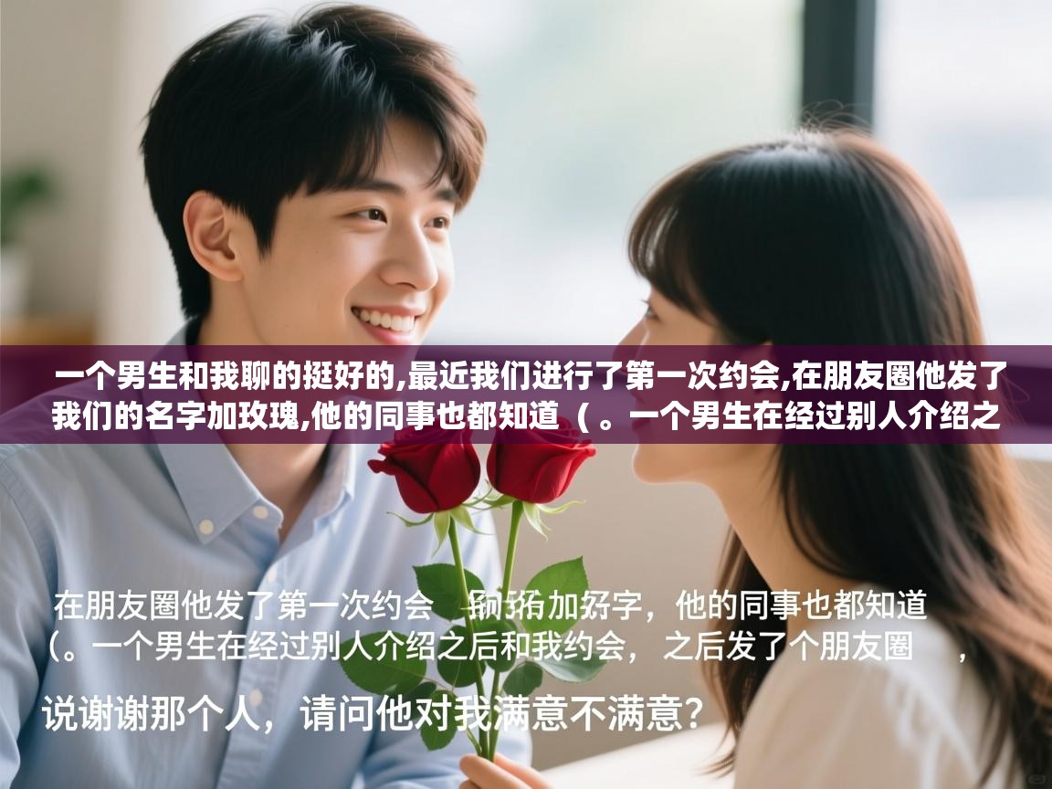  一个男生和我聊的挺好的,最近我们进行了第一次约会,在朋友圈他发了我们的名字加玫瑰,他的同事也都知道  ( 。一个男生在经过别人介绍之后和我约会,之后发了个朋友圈说谢谢那个人,请问他对我满意不满意 )