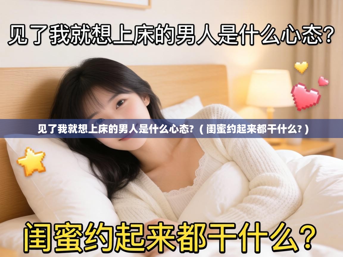  见了我就想上床的男人是什么心态?  ( 闺蜜约起来都干什么? )