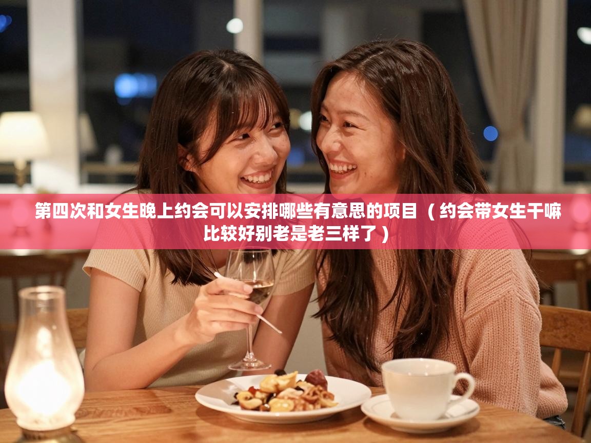  第四次和女生晚上约会可以安排哪些有意思的项目  ( 约会带女生干嘛比较好别老是老三样了 )