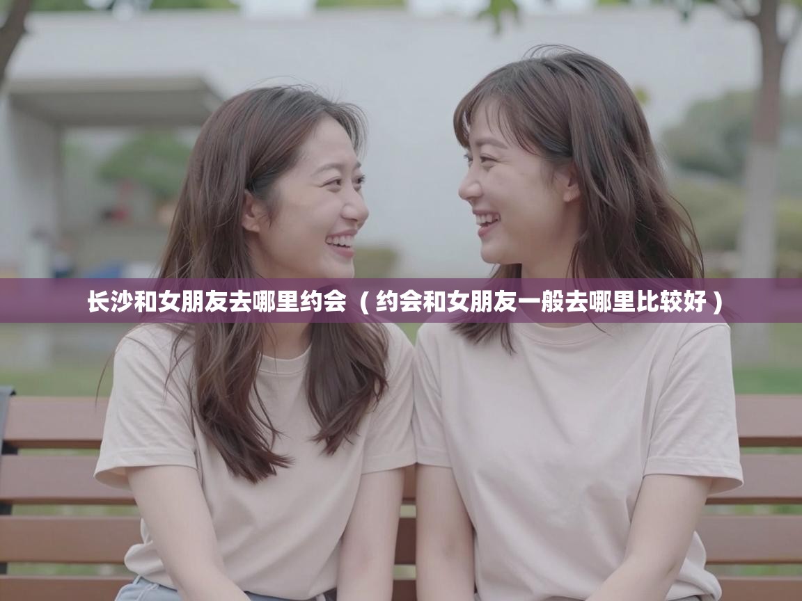  长沙和女朋友去哪里约会  ( 约会和女朋友一般去哪里比较好 )